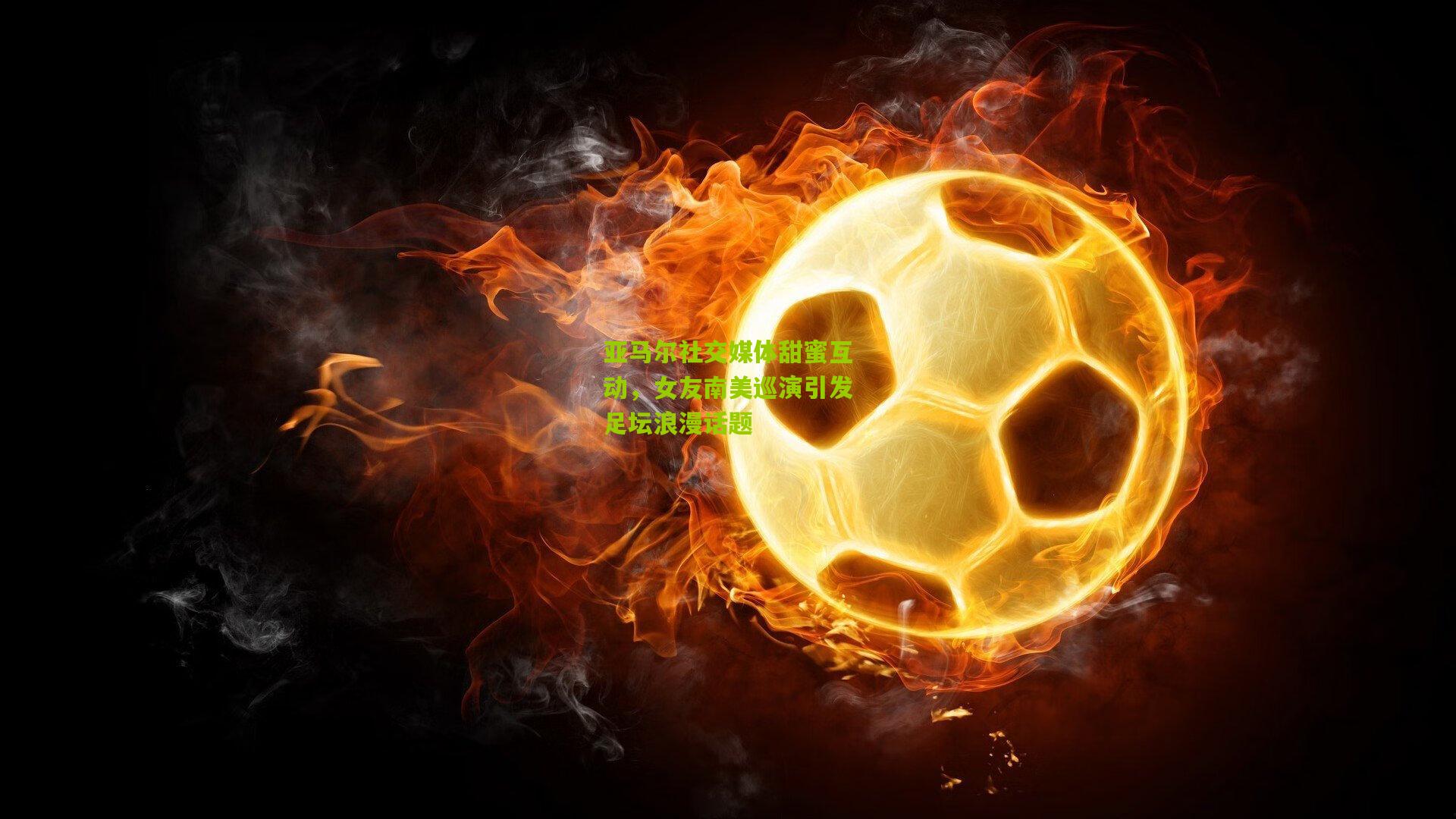 亚马尔社交媒体甜蜜互动,女友南美巡演引发足坛浪漫话题